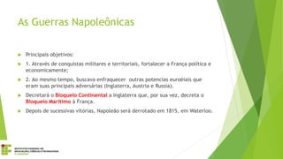 As Guerras Napoleônicas
 Principais objetivos:
 1. Através de conquistas militares e territoriais, fortalecer a França política e
economicamente;
 2. Ao mesmo tempo, buscava enfraquecer outras potencias euroéiais que
eram suas principais adversárias (Inglaterra, Austria e Russia).
 Decretará o Bloqueio Continental a Inglaterra que, por sua vez, decreta o
Bloqueio Marítimo à França.
 Depois de sucessivas vitórias, Napoleão será derrotado em 1815, em Waterloo.
 
