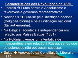 Características das Revoluções de 1830Características das Revoluções de 1830
• Liberais  Lutas contra o Absolutismo e
favoráveis a governos representativos.
• Nacionais  Luta-se pela libertação nacional
(Bélgica/Polônia) e pela unificação nacional
(Itália/Alemanha).
• Na Bélgica, acontece a independência em
relação aos Países Baixos (1831).
• Na Polônia, tivemos uma tentativa de
independência em relação à Rússia, sendo que
os poloneses não obtiveram sucesso.
• Suiça  Aprovação da Constituição Liberal em
1830.
 