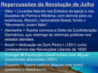 Repercussões da Revolução de JulhoRepercussões da Revolução de Julho
• Itália = Levantes liberais nos Estados da Igerja e nos
Ducados de Parma e Módena, com derrota para os
austríacos. Mazzini, nacionalista liberal, funda o
“Movimento Jovem Itália”.
• Alemanha = Áustria convoca a Dieta da Confederação
Germânica, que restringe as reformas políticas nos
estados alemães.
• Brasil = Abdicação de Dom Pedro I (1831) como
consequência das Revoluções Liberais de 1830!
• Portugal  Revolução Liberal contra Dom Miguel,
considerado absolutista (1831)
• Espanha = Guerra carlista (disputa pelo trono)
questiona o Absolutismo.
 
