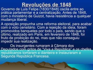 Revoluções de 1848Revoluções de 1848
Governo de Luís Felipe (1830/1848) oscila entre ao
prática parlamentar e a centralização. Antes de 1848,
com o ministério de Guizot, havia resistência a qualquer
mudança liberal.
A oposição propunha uma reforma eleitoral, para acabar
com o voto censitário. Com a rejeição da ideia, foram
promovidos banquetes por todo o país, sendo que o
último, realizado em Paris, em fevereiro de 1848, foi
fruto de proibição do rei, mas que não conseguiu
impedir sua realização.
Os insurgentes rumaram à Câmara dos
Deputados com gritos de “Viva a República” e os chefes
republicanos tomaram a dianteira e instauraram a
Segunda República Francesa.
 