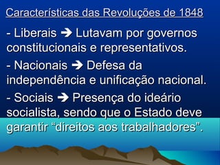Características das Revoluções de 1848Características das Revoluções de 1848
- Liberais- Liberais  Lutavam por governosLutavam por governos
constitucionais e representativos.constitucionais e representativos.
- Nacionais- Nacionais  Defesa daDefesa da
independência e unificação nacional.independência e unificação nacional.
- Sociais- Sociais  Presença do ideárioPresença do ideário
socialista, sendo que o Estado devesocialista, sendo que o Estado deve
garantir “direitos aos trabalhadores”.garantir “direitos aos trabalhadores”.
 