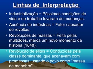 Linhas de InterpretaçãoLinhas de Interpretação
• Industrialização = Péssimas condições de
vida e de trabalho levaram às mudanças.
• Ausência de indústrias = Fator causador
de revoltas.
• Revoluções de massas = Feita pelas
multidões, marca um novo momento da
história (1848).
• Revolução de elites = Conduzidas pela
classe dominante, que acenavam com
promessas, usando o povo como “massa
de manobra”.
 
