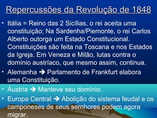 Repercussões da Revolução de 1848Repercussões da Revolução de 1848
• Itália = Reino das 2 Sicílias, o rei aceita uma
constituição; Na Sardenha/Piemonte, o rei Carlos
Alberto outorga um Estado Constitucional.
Constituições são feita na Toscana e nos Estados
da Igreja. Em Veneza e Milão, lutas contra o
domínio austríaco, que mesmo assim, continua.
• Alemanha  Parlamento de Frankfurt elabora
uma Constituição.
• Áustria  Manteve seu domínio.
• Europa Central  Abolição do sistema feudal e os
camponeses de seus sernhores podem agora
migrar.
 