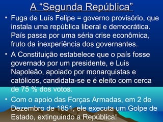 A “Segunda República”A “Segunda República”
• Fuga de Luís Felipe = governo provisório, que
instala uma república liberal e democrática.
País passa por uma séria crise econômica,
fruto da inexperiência dos governantes.
• A Constituição estabelece que o país fosse
governado por um presidente, e Luis
Napoleão, apoiado por monarquistas e
católicos, candidata-se e é eleito com cerca
de 75 % dos votos.
• Com o apoio das Forças Armadas, em 2 de
Dezembro de 1851, ele executa um Golpe de
Estado, extinguindo a República!
 
