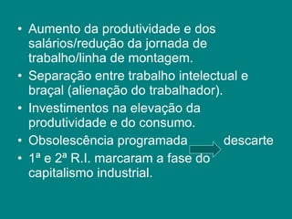Aumento da produtividade e dos salários/redução da jornada de trabalho/linha de montagem. Separação entre trabalho intelectual e braçal (alienação do trabalhador). Investimentos na elevação da produtividade e do consumo. Obsolescência programada  descarte 1ª e 2ª R.I. marcaram a fase do capitalismo industrial. 