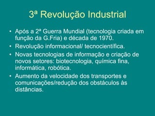 3ª Revolução Industrial Após a 2ª Guerra Mundial (tecnologia criada em função da G.Fria) e década de 1970. Revolução informacional/ tecnocientífica. Novas tecnologias de informação e criação de novos setores: biotecnologia, química fina, informática, robótica. Aumento da velocidade dos transportes e comunicações/redução dos obstáculos às distâncias. 
