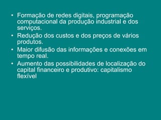 Formação de redes digitais, programação computacional da produção industrial e dos serviços. Redução dos custos e dos preços de vários produtos. Maior difusão das informações e conexões em tempo real. Aumento das possibilidades de localização do capital financeiro e produtivo: capitalismo flexível 