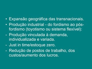 Expansão geográfica das transnacionais. Produção industrial - do fordismo ao pós-fordismo (toyotismo ou sistema flexível): Produção vinculada à demanda, individualizada e variada. Just in time/estoque zero. Redução de postos de trabalho, dos custos/aumento dos lucros. 