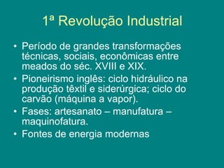 1ª Revolução Industrial Período de grandes transformações técnicas, sociais, econômicas entre meados do séc. XVIII e XIX. Pioneirismo inglês: ciclo hidráulico na produção têxtil e siderúrgica; ciclo do carvão (máquina a vapor). Fases: artesanato – manufatura – maquinofatura. Fontes de energia modernas 
