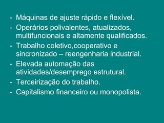 Máquinas de ajuste rápido e flexível. Operários polivalentes, atualizados, multifuncionais e altamente qualificados. Trabalho coletivo,cooperativo e sincronizado – reengenharia industrial. Elevada automação das atividades/desemprego estrutural. Terceirização do trabalho. Capitalismo financeiro ou monopolista. 