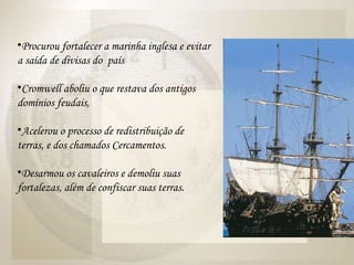 Procurou fortalecer a marinha inglesa e evitar a saída de divisas do  país Cromwell aboliu o que restava dos antigos domínios feudais,  Acelerou o processo de redistribuição de terras, e dos chamados Cercamentos.  Desarmou os cavaleiros e demoliu suas fortalezas, além de confiscar suas terras.  