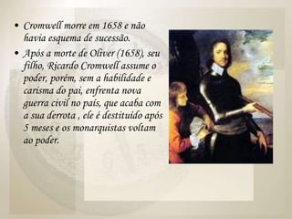 Cromwell morre em 1658 e não havia esquema de sucessão. Após a morte de Oliver (1658), seu filho, Ricardo Cromwell assume o poder, porém, sem a habilidade e carisma do pai, enfrenta nova guerra civil no país, que acaba com a sua derrota , ele é destituído após 5 meses e os monarquistas voltam ao poder.  