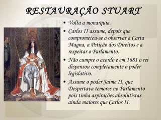 RESTAURAÇÃO STUART Volta a monarquia. Carlos II assume, depois que comprometeu-se a observar a Carta Magna, a Petição dos Direitos e a respeitar o Parlamento. Não cumpre o acordo e em 1681 o rei dispensou completamente o poder legislativo. Assume o poder Jaime II, que Despertava temores no Parlamento pois tinha aspirações absolutistas ainda maiores que Carlos II.  