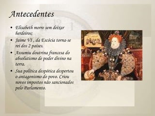 Antecedentes Elisabeth morre sem deixar herdeiros; Jaime VI , da Escócia torna-se rei dos 2 países.  Assumiu doutrina francesa do absolutismo de poder divino na terra.  Sua política despótica despertou o antagonismo do povo. Criou novos impostos não sancionados pelo Parlamento.  