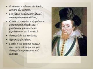 Parlamento: câmara dos lordes; câmara dos comuns. Conflitos: parlamento( liberal) monarquia (mercantilista) Católicos e anglicanos(apoiavam a monarquia absolutista) X puritanos e presbiterianos (apoiavam o  parlamento.) Perseguição aos puritanos Renuncia de Jaime I Carlos I vai assumir posição mais autoritária que seu pai. Perseguiu os puritanos mais radicais,  
