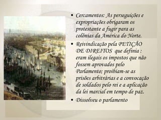 Cercamentos: As perseguições e expropriações obrigaram os protestante a fugir para as colônias da América do Norte. Reivindicação pela PETIÇÃO DE DIREITOS  que definia : eram ilegais os impostos que não fossem aprovados pelo Parlamento; proibiam-se as prisões arbitrárias e a convocação de soldados pelo rei e a aplicação da lei marcial em tempo de paz. Dissolveu o parlamento 