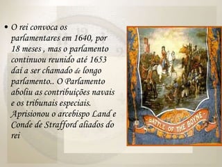 O rei convoca os parlamentares em 1640, por 18 meses , mas o parlamento continuou reunido até 1653 daí a ser chamado  de  longo parlamento.. O Parlamento aboliu as contribuições navais e os tribunais especiais. Aprisionou o arcebispo Land e Conde de Strafford aliados do rei 
