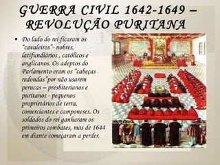 GUERRA CIVIL 1642-1649 – REVOLUÇÃO PURITANA  Do lado do rei ficaram os “cavaleiros”- nobres, latifundiários , católicos e anglicanos. Os adeptos do Parlamento eram os “cabeças redondas”por não usarem perucas – presbiterianos e puritanos - pequenos proprietários de terra, comerciantes e camponeses. Os soldados do rei ganharam os primeiros combates, mas de 1644 em diante começaram a perder.  