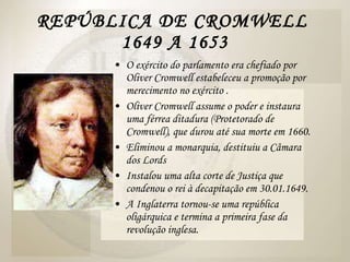 REPÚBLICA DE CROMWELL  1649 A 1653 O exército do parlamento era chefiado por Oliver Cromwell estabeleceu a promoção por merecimento no exército . Oliver Cromwell assume o poder e instaura uma férrea ditadura (Protetorado de Cromwell), que durou até sua morte em 1660. Eliminou a monarquia, destituiu a Câmara dos Lords  Instalou uma alta corte de Justiça que condenou o rei à decapitação em 30.01.1649.  A Inglaterra tornou-se uma república oligárquica e termina a primeira fase da revolução inglesa.  