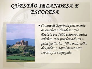 QUESTÃO IRLANDESA E ESCOCESA Cromwell Reprimiu fortemente os católicos irlandeses. Na Escócia em 1650 estourou outra rebelião. Foi proclamado rei o príncipe Carlos, filho mais velho de Carlos I. Igualmente esta revolta foi subjugada. 