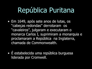 República Puritana
• Em 1649, após sete anos de lutas, os
“cabeças redondas” derrotaram os
“cavaleiros”, julgaram e executaram o
monarca Carlos I, suprimiram a monarquia e
proclamaram a República na Inglaterra,
chamada de Commonwealth.
• É estabelecida uma república burguesa
liderada por Cromwell.
 
