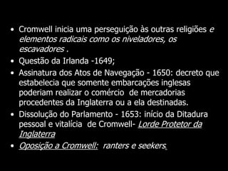 Cont.
• Cromwell inicia uma perseguição às outras religiões e
elementos radicais como os niveladores, os
escavadores .
• Questão da Irlanda -1649;
• Assinatura dos Atos de Navegação - 1650: decreto que
estabelecia que somente embarcações inglesas
poderiam realizar o comércio de mercadorias
procedentes da Inglaterra ou a ela destinadas.
• Dissolução do Parlamento - 1653: início da Ditadura
pessoal e vitalícia de Cromwell- Lorde Protetor da
Inglaterra
• Oposição a Cromwell:: ranters e seekers.
 