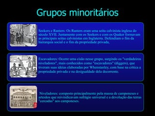 Grupos minoritários
Seekers e Ranters: Os Ranters eram uma seita calvinista inglesa do
século XVII. Juntamente com os Seekers e com os Quaker formavam
as principais seitas calvinistas em Inglaterra. Defendiam o fim da
hierarquia social e o fim da propriedade privada,
Escavadores: Ocorre uma cisão nesse grupo, surgindo os "verdadeiros
niveladores", mais conhecidos como "escavadores" (diggers), que
tiveram suas ideias elaboradas por Whenstanley, com base na crítica a
propriedade privada e na desigualdade dela decorrente.
Niveladores: composto principalmente pela massa de camponeses e
artesãos que reivindicavam sufrágio universal e a devolução das terras
"cercadas" aos camponeses.
 