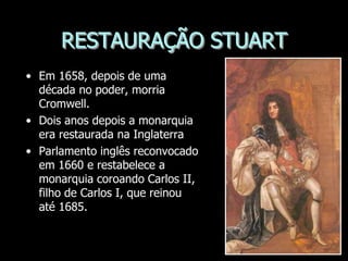 RESTAURAÇÃO STUART
• Em 1658, depois de uma
década no poder, morria
Cromwell.
• Dois anos depois a monarquia
era restaurada na Inglaterra
• Parlamento inglês reconvocado
em 1660 e restabelece a
monarquia coroando Carlos II,
filho de Carlos I, que reinou
até 1685.
 