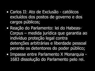 Cont.
• Carlos II: Ato de Exclusão - católicos
excluídos dos postos de governo e dos
cargos públicos;
• Reação do Parlamento: lei do Habeas-
Corpus – medida jurídica que garantia ao
indivíduo proteção legal contra
detenções arbitrárias e liberdade pessoal
perante os detentores do poder público;
• Impasse entre Parlamento X Monarquia -
1683 dissolução do Parlamento pelo rei.
 