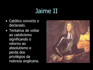 Jaime II
• Católico convicto e
declarado.
• Tentativa de voltar
ao catolicismo
significando o
retorno ao
absolutismo e
perda dos
privilégios da
nobreza anglicana.
 
