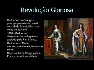 Revolução Gloriosa
• Guilherme de Orange -
príncipe protestante casado
com Maria Stuart, filha mais
velha de Jaime II.
• 1688 - Guilherme
desembarcou na Inglaterra
apoiado pelo Parlamento.
• Guilherme e Maria,
ambos protestantes, tornaram-
se rei.
• Deposto Jaime II foge para a
França onde ficou exilado
 