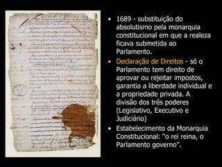 • 1689 - substituição do
absolutismo pela monarquia
constitucional em que a realeza
ficava submetida ao
Parlamento.
• Declaração de Direitos - só o
Parlamento tem direito de
aprovar ou rejeitar impostos,
garantia a liberdade individual e
a propriedade privada. A
divisão dos três poderes
(Legislativo, Executivo e
Judiciário)
• Estabelecimento da Monarquia
Constitucional: “o rei reina, o
Parlamento governo”.
 