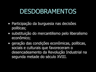 DESDOBRAMENTOS
• Participação da burguesia nas decisões
políticas;
• substituição do mercantilismo pelo liberalismo
econômico;
• geração das condições econômicas, políticas,
sociais e culturais que favoreceram o
desencadeamento da Revolução Industrial na
segunda metade do século XVIII.
 