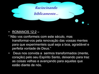 Raciocinando
biblicamente...
• ROMANOS 12:2 –
“ Não vos conformeis com este século, mas
transformai-vos pela renovação das vossas mentes
para que experimenteis qual seja a boa, agradável e
perfeita vontade de Deus.”
• Deus nos convida a sermos transformados (mente,
coração) pelo seu Espírito Santo, deixando para traz
as coisas velhas e avançando para aquelas que
estão diante de nós.
 