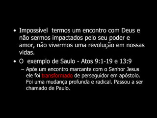 • Impossível termos um encontro com Deus e
não sermos impactados pelo seu poder e
amor, não vivermos uma revolução em nossas
vidas.
• O exemplo de Saulo - Atos 9:1-19 e 13:9
– Após um encontro marcante com o Senhor Jesus
ele foi transformado de perseguidor em apóstolo.
Foi uma mudança profunda e radical. Passou a ser
chamado de Paulo.
 