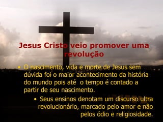 Jesus Cristo veio promover uma
revolução
• O nascimento, vida e morte de Jesus sem
dúvida foi o maior acontecimento da história
do mundo pois até o tempo é contado a
partir de seu nascimento.
• Seus ensinos denotam um discurso ultra
revolucionário, marcado pelo amor e não
pelos ódio e religiosidade.
 