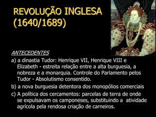 REVOLUÇÃO INGLESA
(1640/1689)
ANTECEDENTES
a) a dinastia Tudor: Henrique VII, Henrique VIII e
Elizabeth - estreita relação entre a alta burguesia, a
nobreza e a monarquia. Controle do Parlamento pelos
Tudor - Absolutismo consentido.
b) a nova burguesia detentora dos monopólios comerciais
c) A política dos cercamentos: parcelas de terra de onde
se expulsavam os camponeses, substituindo a atividade
agrícola pela rendosa criação de carneiros.
 