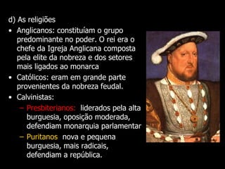 d) As religiões
• Anglicanos: constituíam o grupo
predominante no poder. O rei era o
chefe da Igreja Anglicana composta
pela elite da nobreza e dos setores
mais ligados ao monarca
• Católicos: eram em grande parte
provenientes da nobreza feudal.
• Calvinistas:
– Presbiterianos: liderados pela alta
burguesia, oposição moderada,
defendiam monarquia parlamentar.
– Puritanos: nova e pequena
burguesia, mais radicais,
defendiam a república.
 