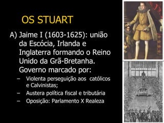 A) Jaime I (1603-1625): união
da Escócia, Irlanda e
Inglaterra formando o Reino
Unido da Grã-Bretanha.
Governo marcado por:
– Violenta perseguição aos católicos
e Calvinistas;
– Austera política fiscal e tributária
– Oposição: Parlamento X Realeza
OS STUART
 