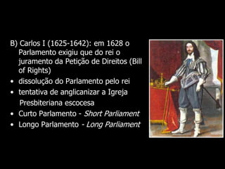 B) Carlos I (1625-1642): em 1628 o
Parlamento exigiu que do rei o
juramento da Petição de Direitos (Bill
of Rights)
• dissolução do Parlamento pelo rei
• tentativa de anglicanizar a Igreja
Presbiteriana escocesa
• Curto Parlamento - Short Parliament
• Longo Parlamento - Long Parliament
 