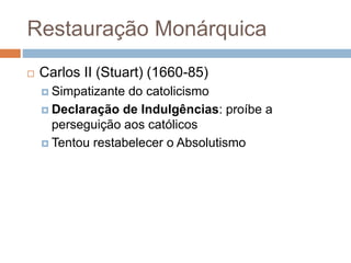 Restauração Monárquica
 Carlos II (Stuart) (1660-85)
 Simpatizante do catolicismo
 Declaração de Indulgências: proíbe a
perseguição aos católicos
 Tentou restabelecer o Absolutismo
 