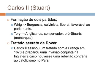 Carlos II (Stuart)
 Formação de dois partidos:
 Whig -> Burguesia, calvinista, liberal, favorável ao
parlamento.
 Tory -> Anglicanos, conservador, pró-Stuarts
(monarquia).
 Tratado secreto de Dover
 Carlos II assinou um tratado com a França em
1670 e preparou uma invasão conjunta na
Inglaterra caso houvesse uma rebelião contrária
ao catolicismo no País.
 