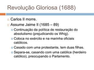 Revolução Gloriosa (1688)
 Carlos II morre.
 Assume Jaime II (1685 – 89)
 Continuação da política de restauração do
absolutismo (prejudicando os Whig).
 Coloca no exército e na marinha oficiais
católicos.
 Casado com uma protestante, tem duas filhas.
 Separa-se, casando com uma católica (herdeiro
católico), preocupando o Parlamento.
 