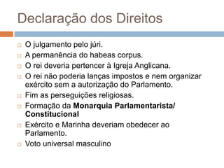 Declaração dos Direitos
 O julgamento pelo júri.
 A permanência do habeas corpus.
 O rei deveria pertencer à Igreja Anglicana.
 O rei não poderia lanças impostos e nem organizar
exército sem a autorização do Parlamento.
 Fim as perseguições religiosas.
 Formação da Monarquia Parlamentarista/
Constitucional
 Exército e Marinha deveriam obedecer ao
Parlamento.
 Voto universal masculino
 