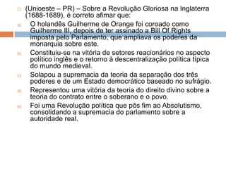  (Unioeste – PR) – Sobre a Revolução Gloriosa na Inglaterra
(1688-1689), é correto afimar que:
a) O holandês Guilherme de Orange foi coroado como
Guilherme III, depois de ter assinado a Bill Of Rights
imposta pelo Parlamento, que ampliava os poderes da
monarquia sobre este.
b) Constituiu-se na vitória de setores reacionários no aspecto
político inglês e o retorno à descentralização política típica
do mundo medieval.
c) Solapou a supremacia da teoria da separação dos três
poderes e de um Estado democrático baseado no sufrágio.
d) Representou uma vitória da teoria do direito divino sobre a
teoria do contrato entre o soberano e o povo.
e) Foi uma Revolução política que pôs fim ao Absolutismo,
consolidando a supremacia do parlamento sobre a
autoridade real.
 