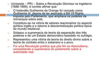  (Unioeste – PR) – Sobre a Revolução Gloriosa na Inglaterra
(1688-1689), é correto afimar que:
a) O holandês Guilherme de Orange foi coroado como
Guilherme III, depois de ter assinado a Bill Of Rights
imposta pelo Parlamento, que ampliava os poderes da
monarquia sobre este.
b) Constituiu-se na vitória de setores reacionários no aspecto
político inglês e o retorno à descentralização política típica
do mundo medieval.
c) Solapou a supremacia da teoria da separação dos três
poderes e de um Estado democrático baseado no sufrágio.
d) Representou uma vitória da teoria do direito divino sobre a
teoria do contrato entre o soberano e o povo.
e) Foi uma Revolução política que pôs fim ao Absolutismo,
consolidando a supremacia do parlamento sobre a
autoridade real.
 