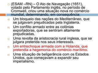  (ESAM –RN) – O Ato de Navegação (1651),
votado pelo Parlamento inglês, no período de
Cromwell, criou uma situação nova no comércio
mundial, determinando, em consequência:
a) Um bloqueio das nações do Mediterrâneo, que
se julgavam prejudicadas pela Inglaterra.
b) Um conflito armado entre as colônias
exportadoras, que se sentiram altamente
prejudicadas.
c) Uma revolta da aristocracia rural inglesa, que se
julgara preterida nos seus interesses.
d) Um entrechoque armada com a Holanda, que
pretendia a hegemonia do comércio marítimo.
e) Uma situação de beligerância com os Estados
Unidos, que começavam a expandir seu
imperialismo.
 