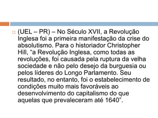  (UEL – PR) – No Século XVII, a Revolução
Inglesa foi a primeira manifestação da crise do
absolutismo. Para o historiador Christopher
Hill, “a Revolução Inglesa, como todas as
revoluções, foi causada pela ruptura da velha
sociedade e não pelo desejo da burguesia ou
pelos líderes do Longo Parlamento. Seu
resultado, no entanto, foi o estabelecimento de
condições muito mais favoráveis ao
desenvolvimento do capitalismo do que
aquelas que prevaleceram até 1640”.
 
