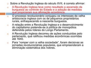  Sobre a Revolução Inglesa do século XVII, é correto afirmar:
a) A Revolução Inglesa teve como resultado a ascensão da
burguesia ao controle do Estado e a adoção de medidas
que propiciaram sua afirmação econômica.
b) O processo revolucionário conjugou os interesses da velha
aristocracia inglesa com os de pequenos proprietários
rurais, enfraquecendo a nascente burguesia.
c) A relação entre a Revolução Inglesa e o desenvolvimento
do capitalismo pretende-se à política de monopólios
defendida pelos líderes do Longo Parlamento.
d) A Revolução Inglesa decorreu de ações conduzidas pelo
parlamento, que ratificou medidas econômicas ocorridas
até 1640.
e) Para “romper com a velha sociedade”, foram decisivas as
jornadas revolucionárias populares, que empreenderam a
eliminação sistemática dos nobres.
 
