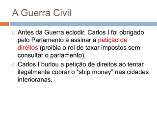 A Guerra Civil
 Antes da Guerra eclodir, Carlos I foi obrigado
pelo Parlamento a assinar a petição de
direitos (proibia o rei de taxar impostos sem
consultar o parlamento).
 Carlos I burlou a petição de direitos ao tentar
ilegalmente cobrar o “ship money” nas cidades
interioranas.
 